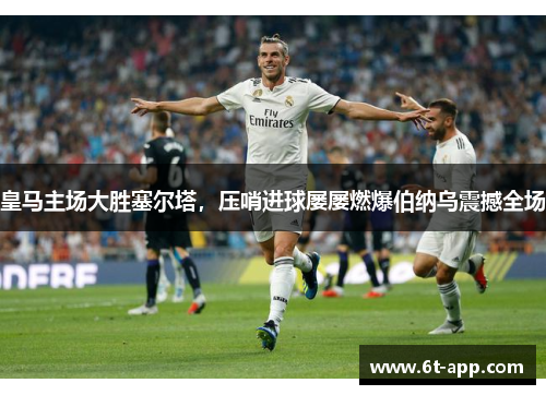 皇马主场大胜塞尔塔，压哨进球屡屡燃爆伯纳乌震撼全场